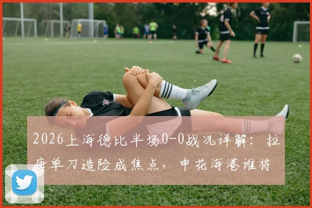 2026上海德比半场0-0战况详解：拉唐单刀造险成焦点，申花海港谁将打破僵局？附全场胜负预测及购票指南