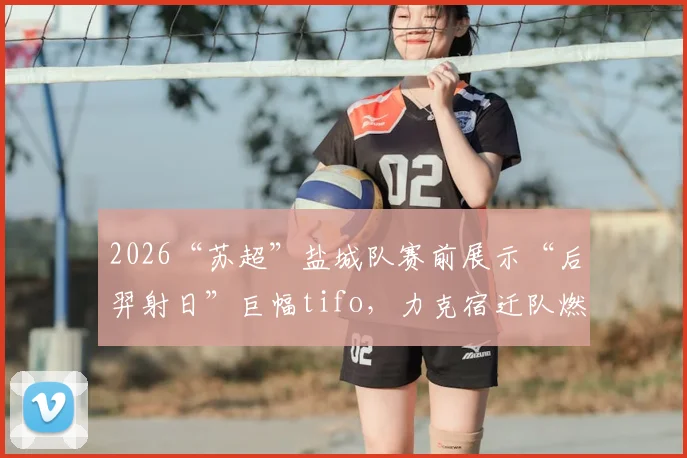 2026“苏超”盐城队赛前展示“后羿射日”巨幅tifo，力克宿迁队燃爆全场，背后故事揭秘