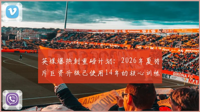 英媒爆热刺重磅计划:2026年夏将斥巨资升级已使用14年的核心训练基地