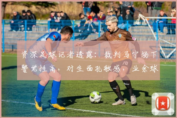 资深足球记者透露：裁判马宁场下警觉性高，对生面孔敏感，业余球员场上相处需注意礼节