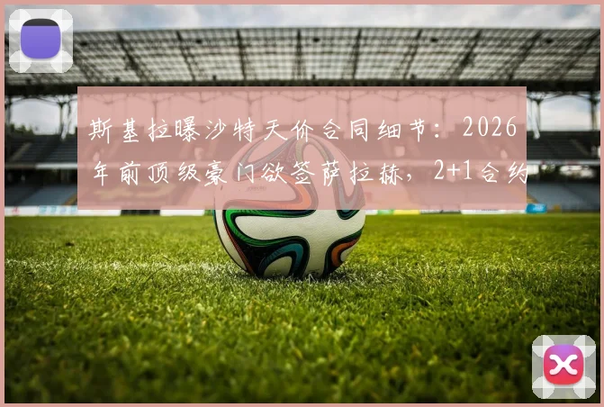 斯基拉曝沙特天价合同细节：2026年前顶级豪门欲签萨拉赫，2+1合约引关注