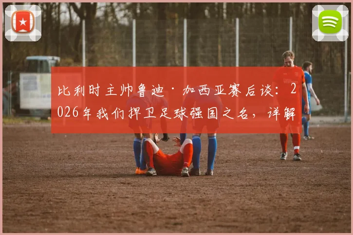比利时主帅鲁迪·加西亚赛后谈:2026年我们捍卫足球强国之名,详解奥纳纳伤情与未来布局