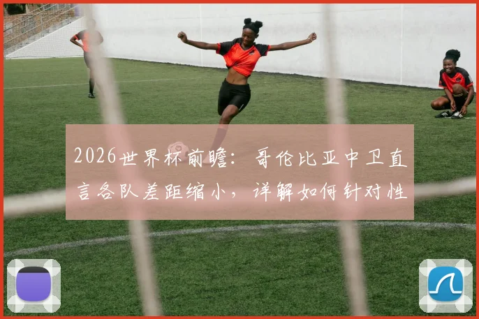 2026世界杯前瞻：哥伦比亚中卫直言各队差距缩小，详解如何针对性限制刚果的反击战术