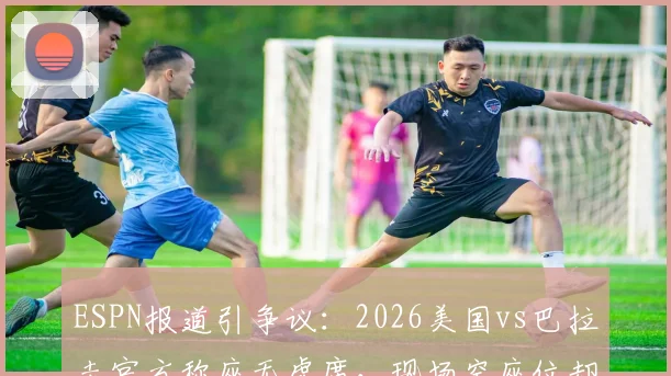 ESPN报道引争议：2026美国vs巴拉圭官方称座无虚席，现场空座位却肉眼可见，体育赛事上座率数据到底有多水？