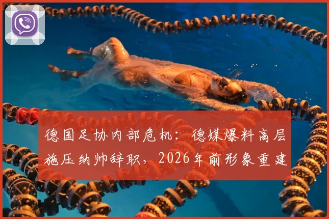 德国足协内部危机：德媒爆料高层施压纳帅辞职，2026年前形象重建计划引争议