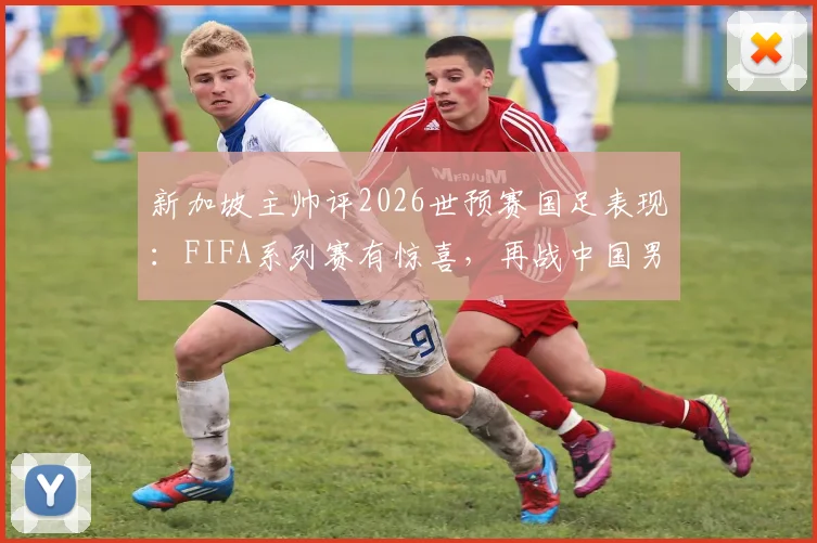 新加坡主帅评2026世预赛国足表现：FIFA系列赛有惊喜，再战中国男足已非昔日吴下阿蒙