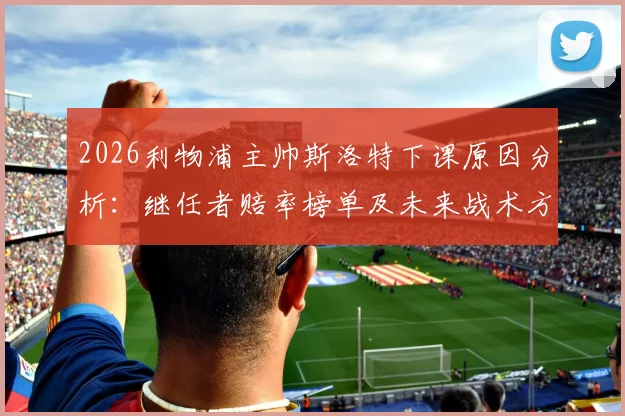 2026利物浦主帅斯洛特下课原因分析：继任者赔率榜单及未来战术方向前瞻，附球队内部反应深度解读