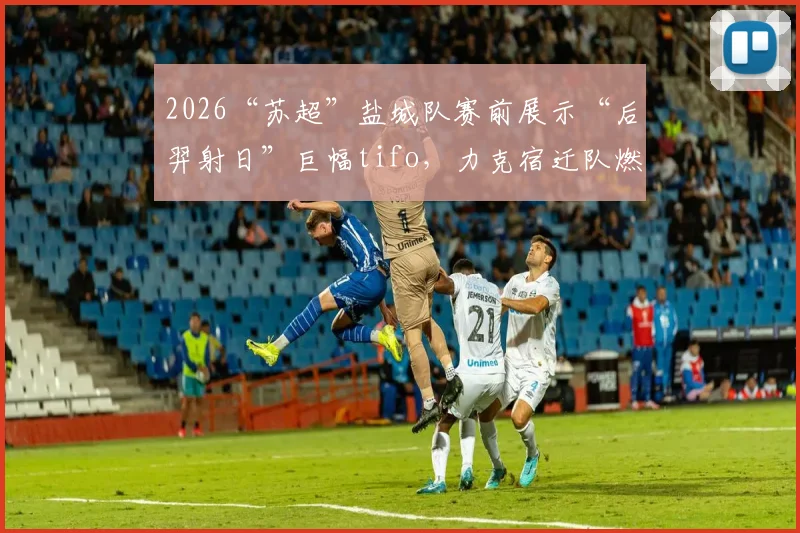 2026“苏超”盐城队赛前展示“后羿射日”巨幅tifo，力克宿迁队燃爆全场，背后故事揭秘