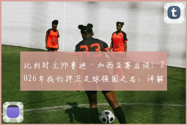 比利时主帅鲁迪·加西亚赛后谈：2026年我们捍卫足球强国之名，详解奥纳纳伤情与未来布局