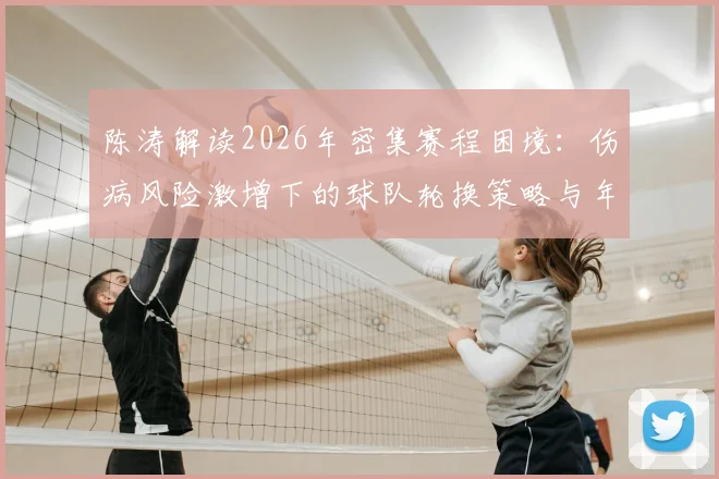 陈涛解读2026年密集赛程困境：伤病风险激增下的球队轮换策略与年轻球员上位机遇