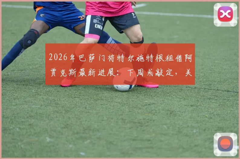 2026年巴萨门将特尔施特根租借阿贾克斯最新进展:下周或敲定,关键看浮动条款与附加条件