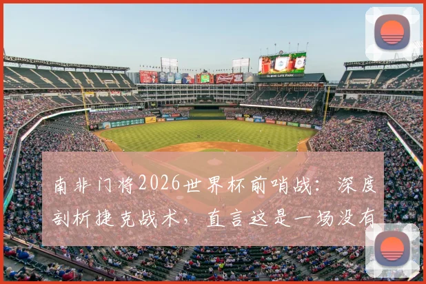 南非门将2026世界杯前哨战：深度剖析捷克战术，直言这是一场没有退路的对决，双方出线形势全解读