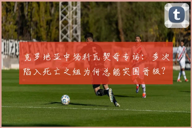 克罗地亚中场科瓦契奇专访:多次陷入死亡之组为何总能突围晋级?详解其国家队大赛心态与经验