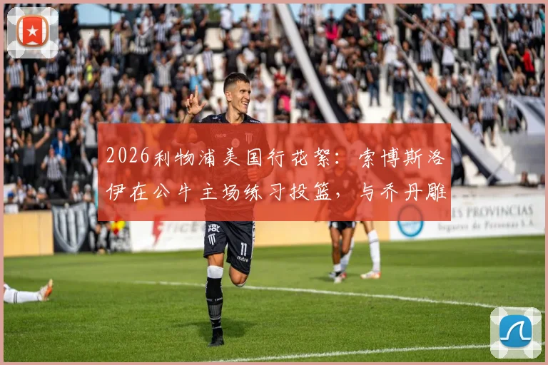 2026利物浦美国行花絮：索博斯洛伊在公牛主场练习投篮，与乔丹雕像合影引热议，附球场参观实用指南