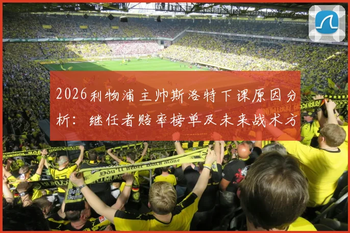 2026利物浦主帅斯洛特下课原因分析：继任者赔率榜单及未来战术方向前瞻，附球队内部反应深度解读
