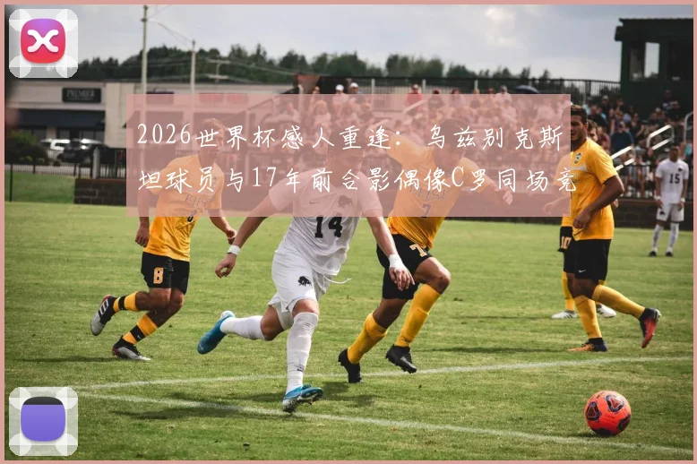 2026世界杯感人重逢：乌兹别克斯坦球员与17年前合影偶像C罗同场竞技，附当年珍贵照片与成长故事全记录