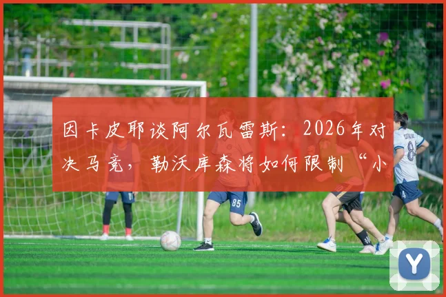 因卡皮耶谈阿尔瓦雷斯:2026年对决马竞,勒沃库森将如何限制“小蜘蛛”这位不可思议的球员?