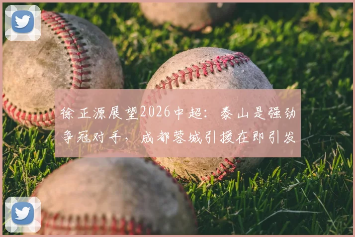 徐正源展望2026中超:泰山是强劲争冠对手,成都蓉城引援在即引发关注
