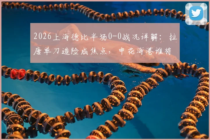 2026上海德比半场0-0战况详解：拉唐单刀造险成焦点，申花海港谁将打破僵局？附全场胜负预测及购票指南