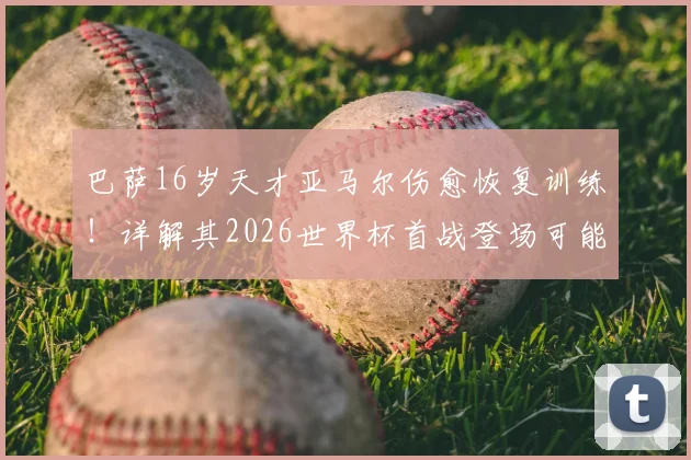 巴萨16岁天才亚马尔伤愈恢复训练！详解其2026世界杯首战登场可能性、对西班牙队战术影响及潜在风险