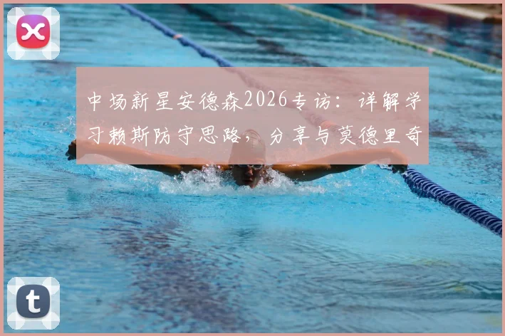 中场新星安德森2026专访：详解学习赖斯防守思路，分享与莫德里奇同场竞技的宝贵体验与成长心得