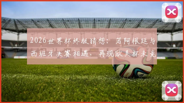 2026世界杯终极猜想：若阿根廷与西班牙决赛相遇，再现欧美杯未竟之战，梅西最后一舞能否封神？