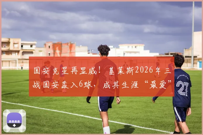 国安克星再显威！基莱斯2026年三战国安轰入6球，成其生涯“最爱”对手，进球全解析