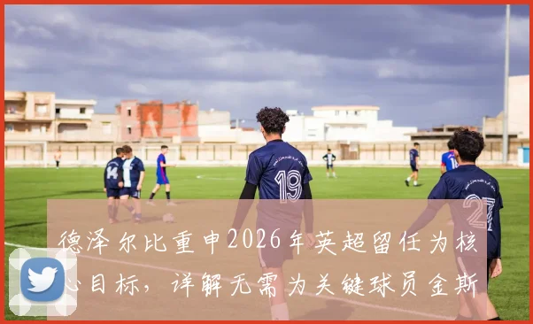 德泽尔比重申2026年英超留任为核心目标，详解无需为关键球员金斯基未来担忧的深层原因