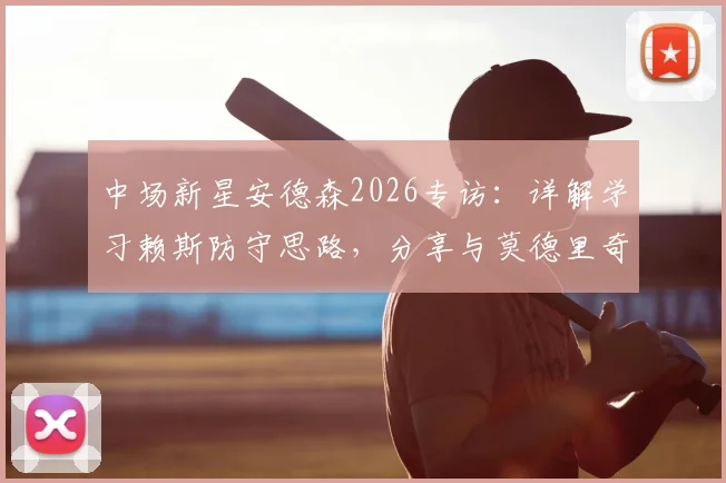 中场新星安德森2026专访：详解学习赖斯防守思路，分享与莫德里奇同场竞技的宝贵体验与成长心得