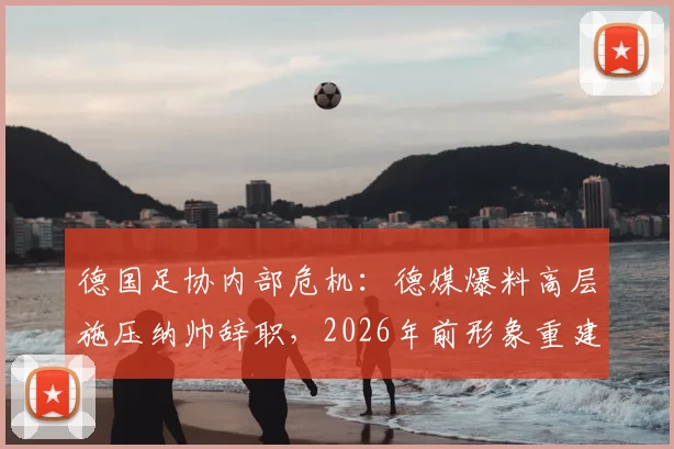 德国足协内部危机:德媒爆料高层施压纳帅辞职,2026年前形象重建计划引争议