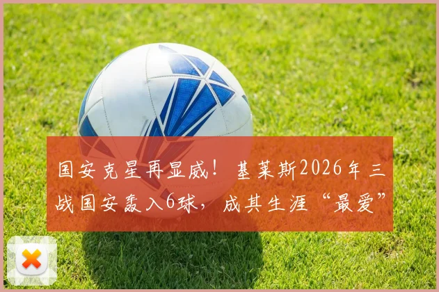 国安克星再显威！基莱斯2026年三战国安轰入6球，成其生涯“最爱”对手，进球全解析