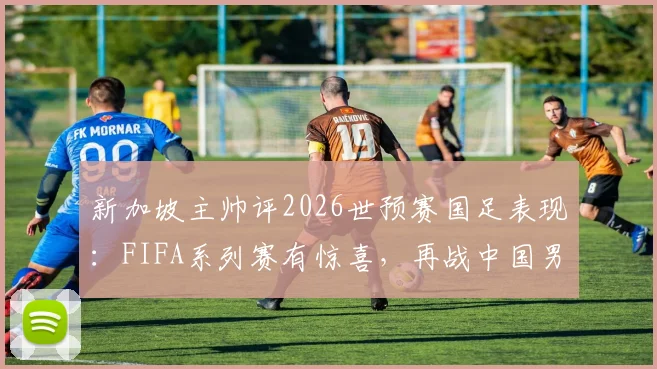 新加坡主帅评2026世预赛国足表现：FIFA系列赛有惊喜，再战中国男足已非昔日吴下阿蒙