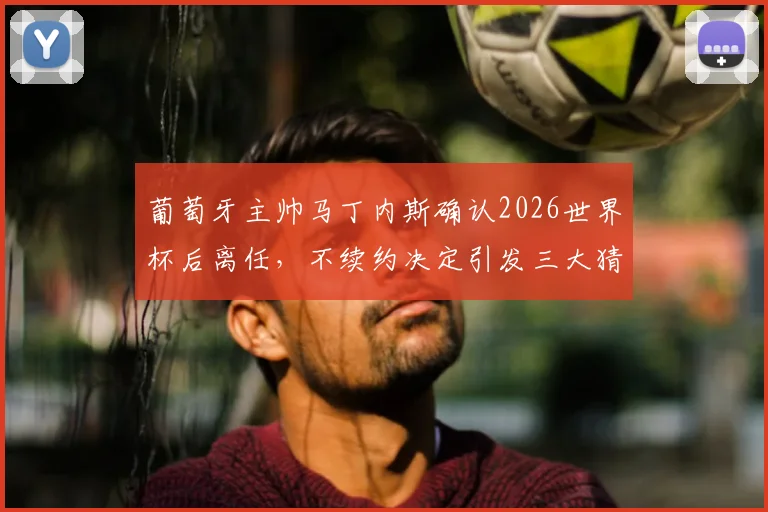 葡萄牙主帅马丁内斯确认2026世界杯后离任,不续约决定引发三大猜想:继任者、战术与C罗时代落幕