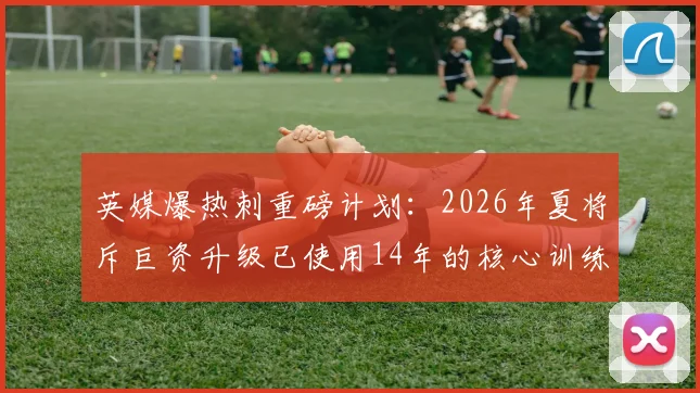 英媒爆热刺重磅计划：2026年夏将斥巨资升级已使用14年的核心训练基地