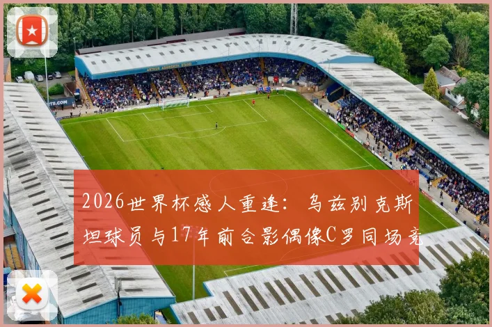 2026世界杯感人重逢：乌兹别克斯坦球员与17年前合影偶像C罗同场竞技，附当年珍贵照片与成长故事全记录