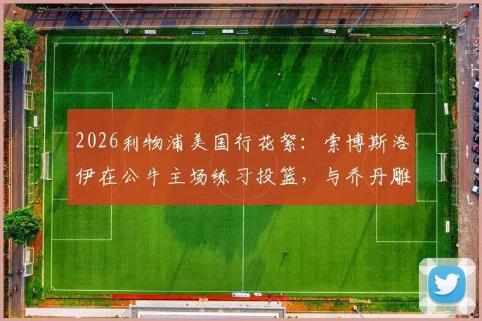 2026利物浦美国行花絮：索博斯洛伊在公牛主场练习投篮，与乔丹雕像合影引热议，附球场参观实用指南