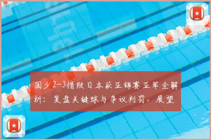 国少2-3惜败日本获亚锦赛亚军全解析：复盘关键球与争议判罚，展望2026年世少赛参赛前景
