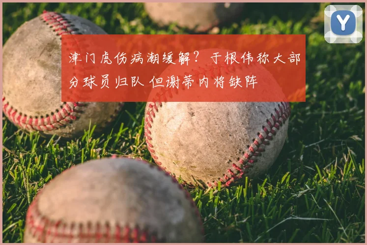 津门虎伤病潮缓解?于根伟称大部分球员归队 但谢蒂内将缺阵