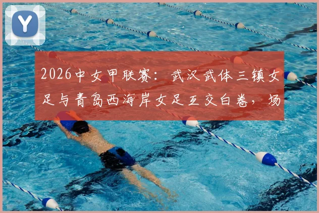 2026中女甲联赛：武汉武体三镇女足与青岛西海岸女足互交白卷，场面沉闷急需破局之道
