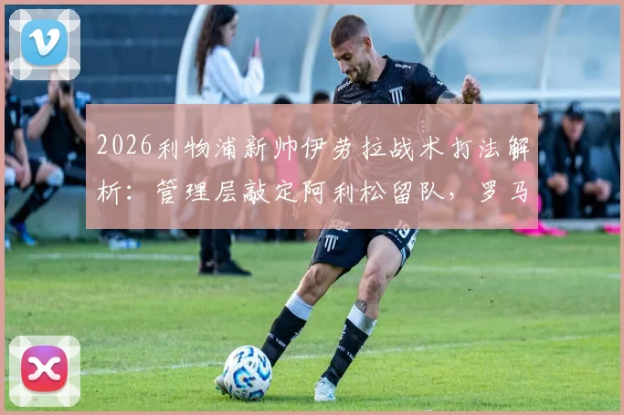 2026利物浦新帅伊劳拉战术打法解析：管理层敲定阿利松留队，罗马诺透露关键决策细节与赛季展望