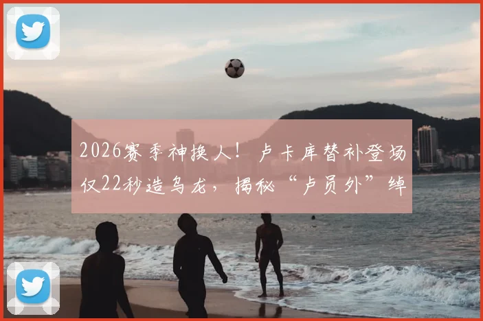 2026赛季神换人！卢卡库替补登场仅22秒造乌龙，揭秘“卢员外”绰号由来与场上价值