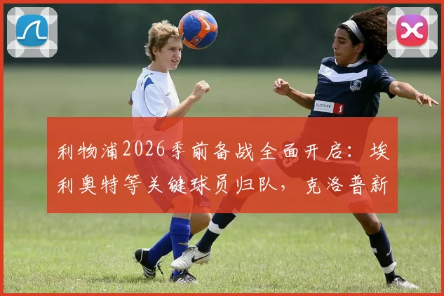 利物浦2026季前备战全面开启：埃利奥特等关键球员归队，克洛普新赛季阵容雏形浮现