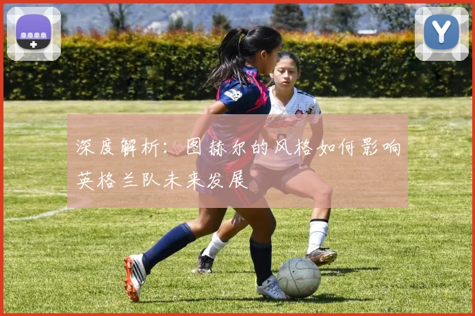 深度解析：图赫尔的风格如何影响英格兰队未来发展