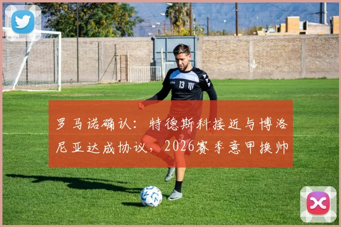 罗马诺确认：特德斯科接近与博洛尼亚达成协议，2026赛季意甲换帅交易进入最后阶段