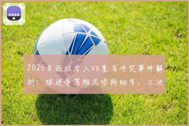 2026年西班牙人vs皇马冲突事件解析：球迷辱骂维尼修斯细节，三次针对曼萨诺裁判风波全记录