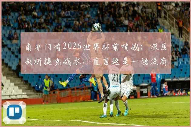 南非门将2026世界杯前哨战：深度剖析捷克战术，直言这是一场没有退路的对决，双方出线形势全解读