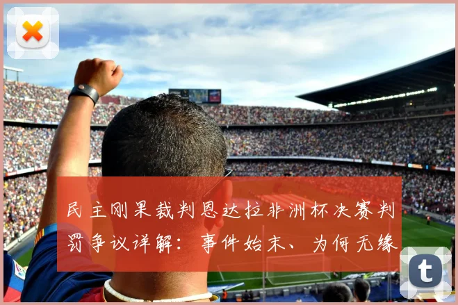 民主刚果裁判恩达拉非洲杯决赛判罚争议详解：事件始末、为何无缘2026世界杯及后续影响