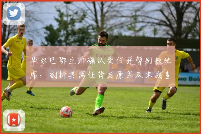 毕尔巴鄂主帅确认离任并暂别教练席,剖析其离任背后原因及末战皇马战术看点,展望球队下赛季新帅人选