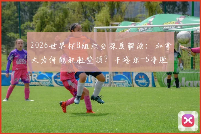 2026世界杯B组积分深度解读：加拿大为何能狂胜登顶？卡塔尔-6净胜球的背后原因与小组出线形势分析