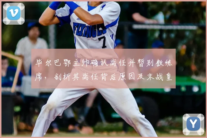 毕尔巴鄂主帅确认离任并暂别教练席，剖析其离任背后原因及末战皇马战术看点，展望球队下赛季新帅人选